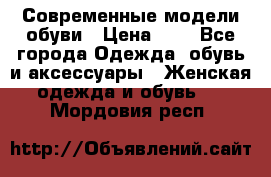 Современные модели обуви › Цена ­ 1 - Все города Одежда, обувь и аксессуары » Женская одежда и обувь   . Мордовия респ.